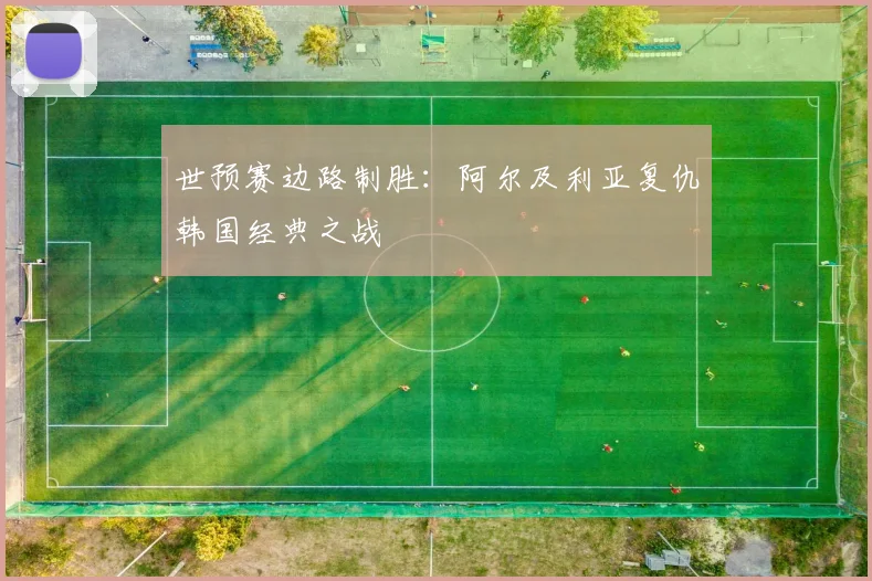 世预赛边路制胜：阿尔及利亚复仇韩国经典之战