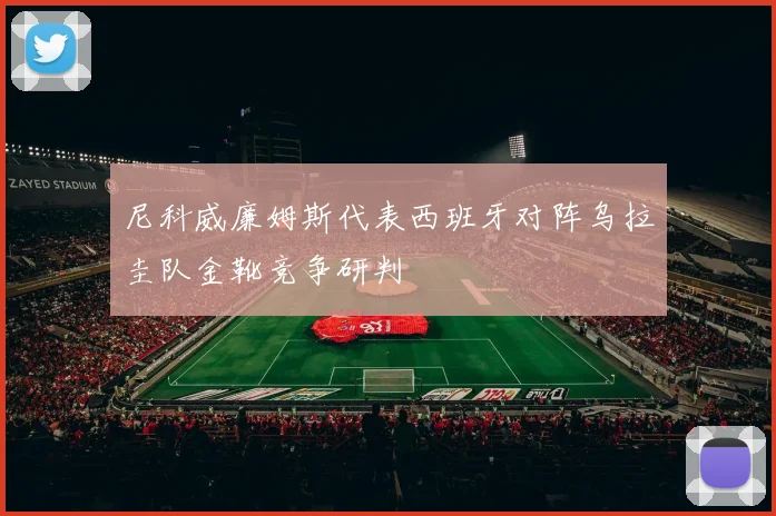 尼科威廉姆斯代表西班牙对阵乌拉圭队金靴竞争研判
