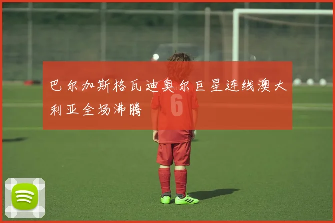巴尔加斯格瓦迪奥尔巨星连线澳大利亚全场沸腾