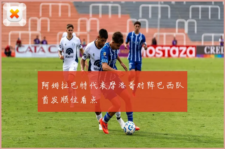 阿姆拉巴特代表摩洛哥对阵巴西队首发顺位看点