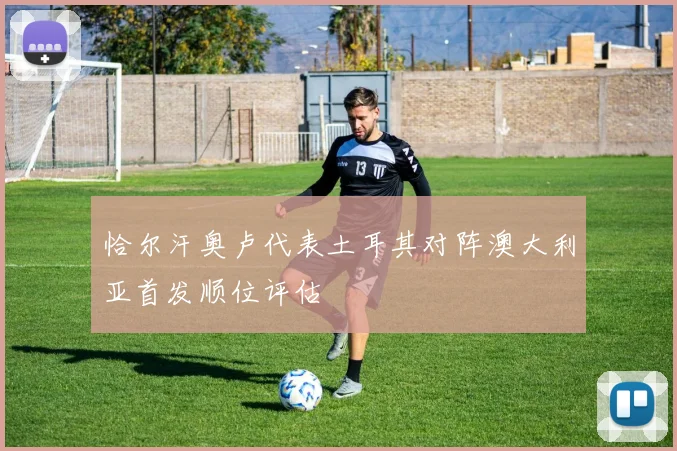 恰尔汗奥卢代表土耳其对阵澳大利亚首发顺位评估