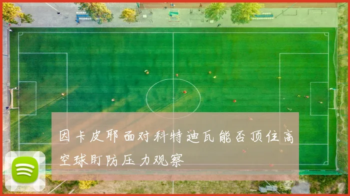 因卡皮耶面对科特迪瓦能否顶住高空球盯防压力观察