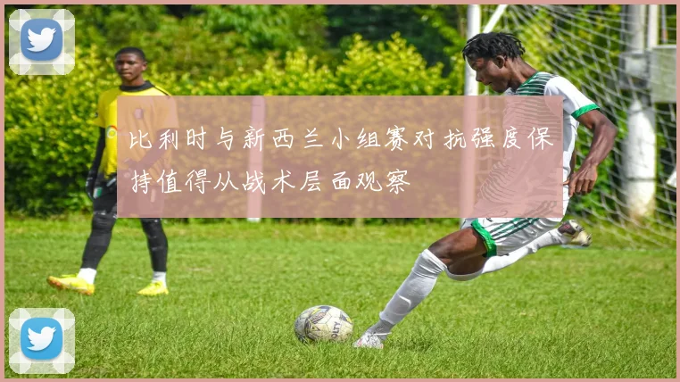 比利时与新西兰小组赛对抗强度保持值得从战术层面观察