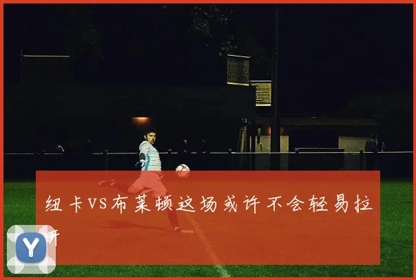 纽卡vs布莱顿这场或许不会轻易拉开
