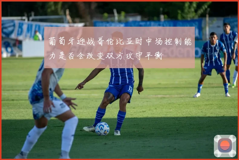 葡萄牙迎战哥伦比亚时中场控制能力是否会改变双方攻守平衡