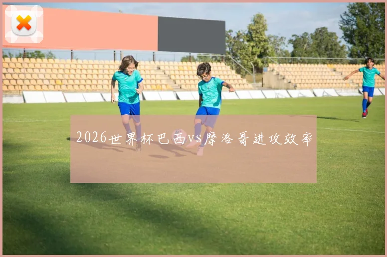 2026世界杯巴西vs摩洛哥进攻效率