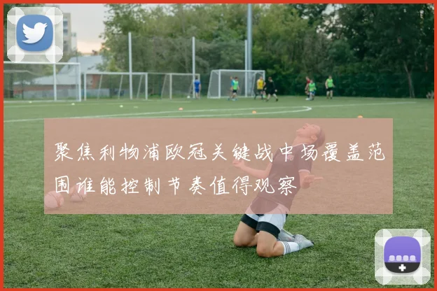 聚焦利物浦欧冠关键战中场覆盖范围谁能控制节奏值得观察