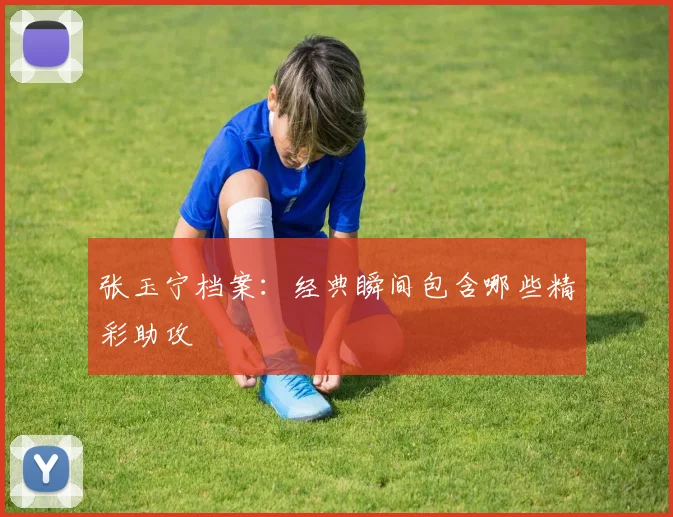 张玉宁档案：经典瞬间包含哪些精彩助攻