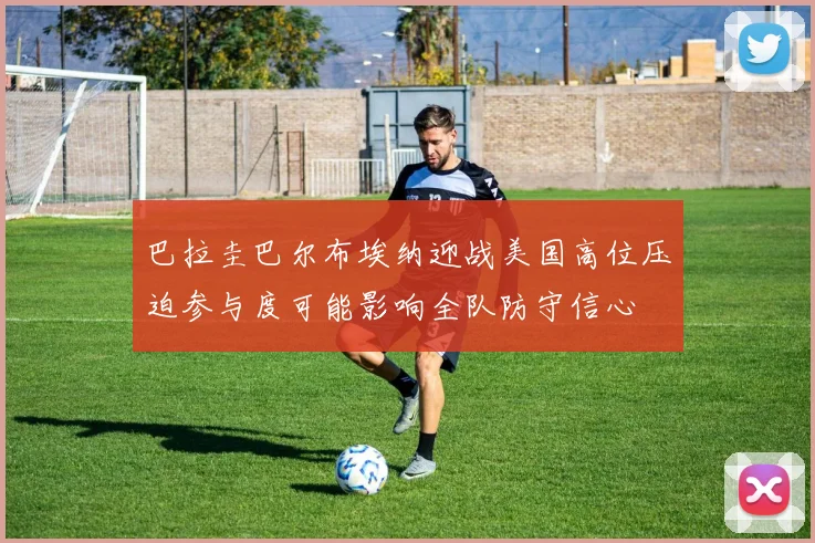 巴拉圭巴尔布埃纳迎战美国高位压迫参与度可能影响全队防守信心