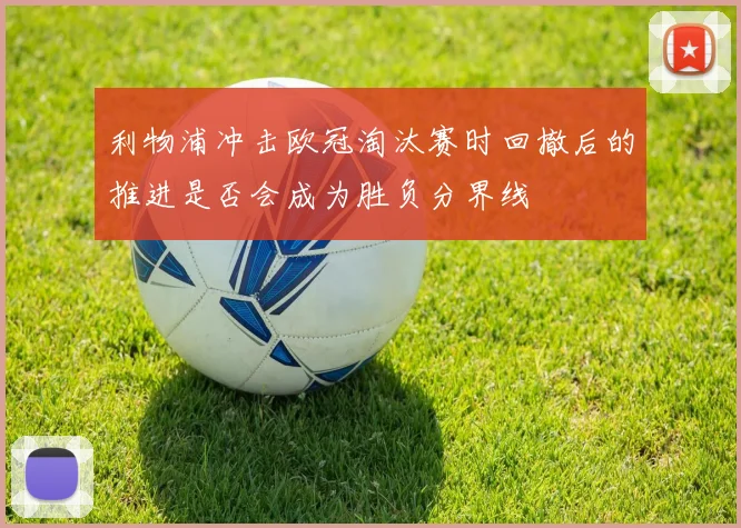 利物浦冲击欧冠淘汰赛时回撤后的推进是否会成为胜负分界线