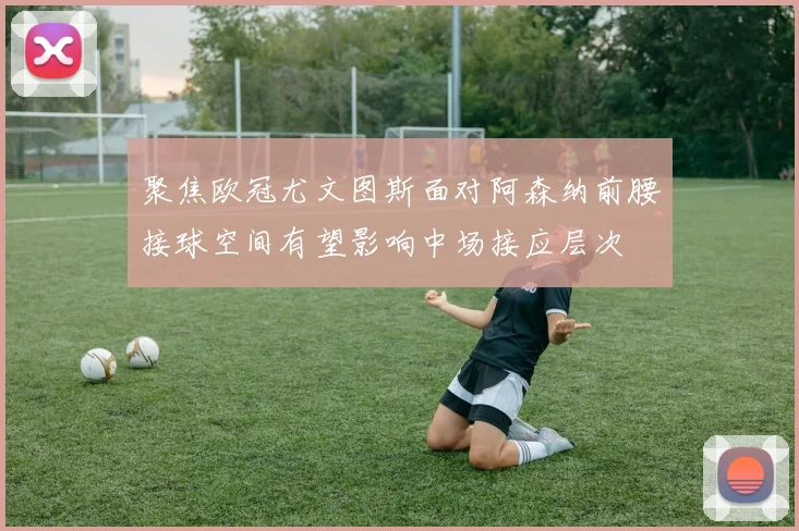 聚焦欧冠尤文图斯面对阿森纳前腰接球空间有望影响中场接应层次