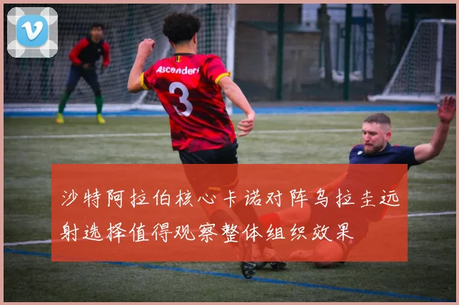 沙特阿拉伯核心卡诺对阵乌拉圭远射选择值得观察整体组织效果