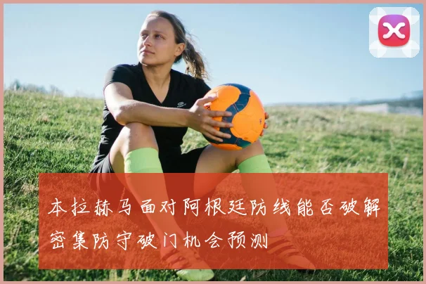 本拉赫马面对阿根廷防线能否破解密集防守破门机会预测