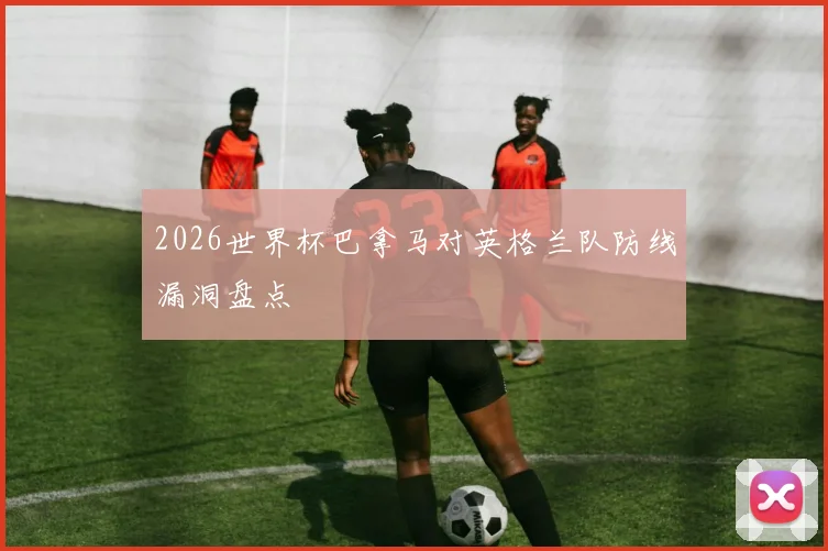 2026世界杯巴拿马对英格兰队防线漏洞盘点