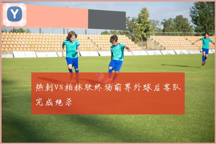 热刺vs柏林联终场前界外球后客队完成绝杀
