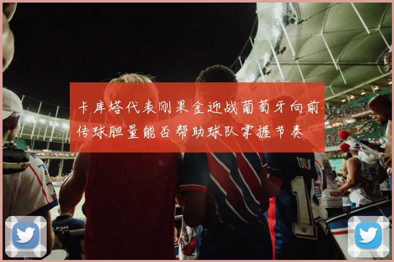 卡库塔代表刚果金迎战葡萄牙向前传球胆量能否帮助球队掌握节奏