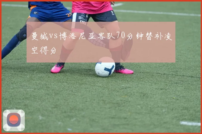 曼城vs博洛尼亚客队70分钟替补凌空得分