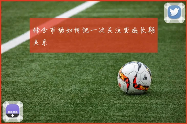 转会市场如何把一次关注变成长期关系