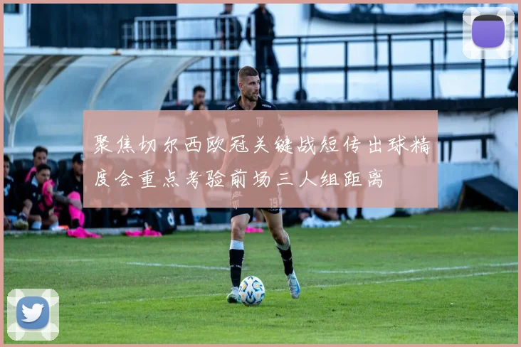 聚焦切尔西欧冠关键战短传出球精度会重点考验前场三人组距离