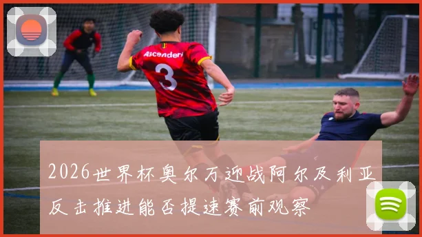 2026世界杯奥尔万迎战阿尔及利亚反击推进能否提速赛前观察