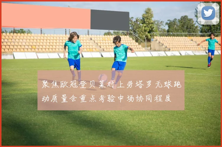 聚焦欧冠登贝莱对上劳塔罗无球跑动质量会重点考验中场协同程度