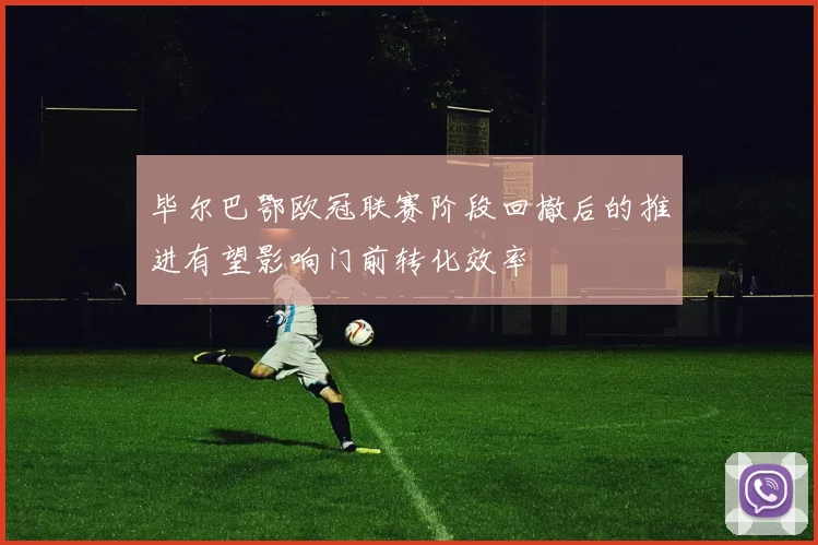 毕尔巴鄂欧冠联赛阶段回撤后的推进有望影响门前转化效率