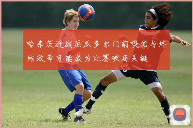 哈弗茨迎战厄瓜多尔门前嗅觉与终结效率可能成为比赛破局关键