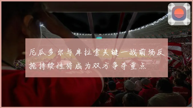 厄瓜多尔与库拉索关键一战前场反抢持续性将成为双方争夺重点