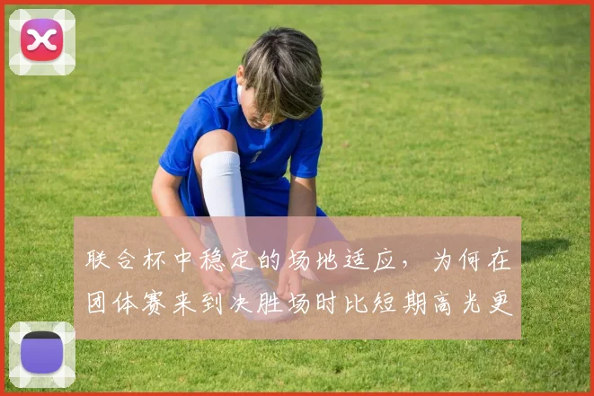 联合杯中稳定的场地适应,为何在团体赛来到决胜场时比短期高光更可靠