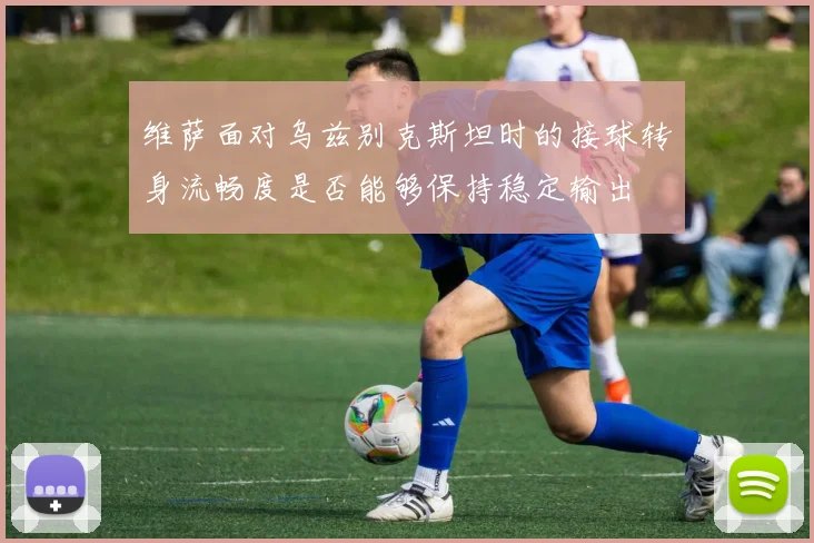 维萨面对乌兹别克斯坦时的接球转身流畅度是否能够保持稳定输出