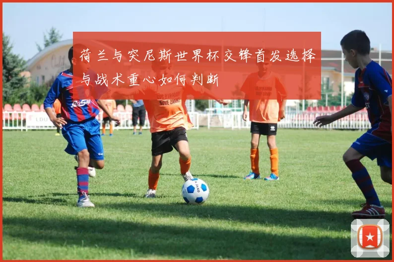 荷兰与突尼斯世界杯交锋首发选择与战术重心如何判断