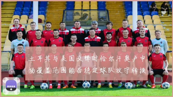 土耳其与美国交锋时恰尔汗奥卢中场覆盖范围能否稳定球队攻守转换