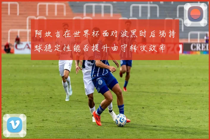 阿坎吉在世界杯面对波黑时后场持球稳定性能否提升由守转攻效率